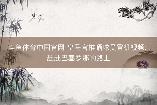 斗鱼体育中国官网 皇马官推晒球员登机视频: 赶赴巴塞罗那的路上