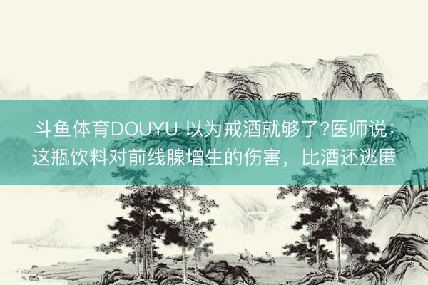 斗鱼体育DOUYU 以为戒酒就够了?医师说：这瓶饮料对前线腺增生的伤害，比酒还逃匿