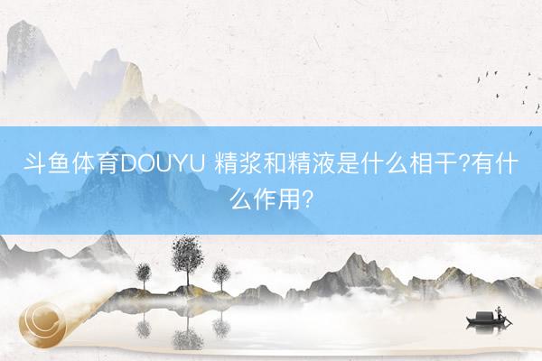 斗鱼体育DOUYU 精浆和精液是什么相干?有什么作用？