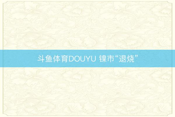 斗鱼体育DOUYU 镍市“退烧”