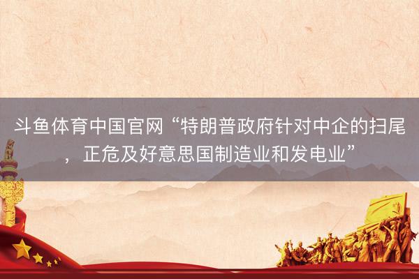 斗鱼体育中国官网 “特朗普政府针对中企的扫尾，正危及好意思国制造业和发电业”