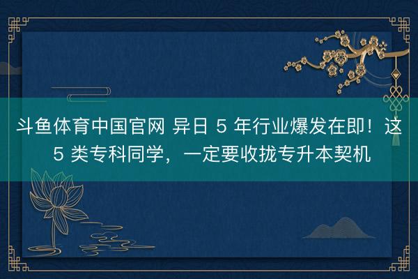 斗鱼体育中国官网 异日 5 年行业爆发在即！这 5 类专科同学，一定要收拢专升本契机