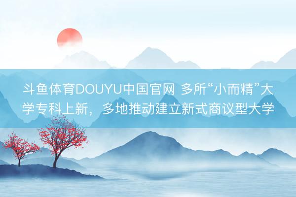 斗鱼体育DOUYU中国官网 多所“小而精”大学专科上新，多地推动建立新式商议型大学