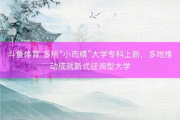 斗鱼体育 多所“小而精”大学专科上新，多地推动成就新式征询型大学