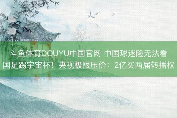 斗鱼体育DOUYU中国官网 中国球迷险无法看国足踢宇宙杯！央视极限压价：2亿买两届转播权