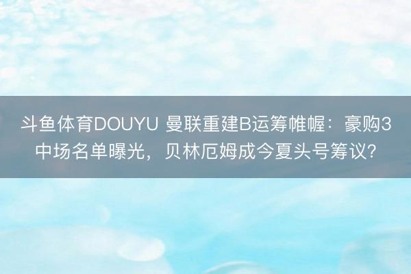 斗鱼体育DOUYU 曼联重建B运筹帷幄：豪购3中场名单曝光，贝林厄姆成今夏头号筹议？