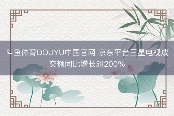 斗鱼体育DOUYU中国官网 京东平台三星电视成交额同比增长超200%