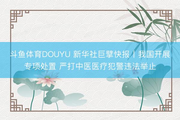 斗鱼体育DOUYU 新华社巨擘快报丨我国开展专项处置 严打中医医疗犯警违法举止