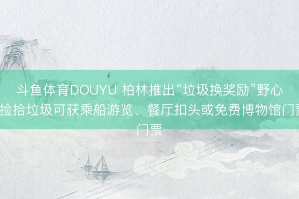 斗鱼体育DOUYU 柏林推出“垃圾换奖励”野心: 捡拾垃圾可获乘船游览、餐厅扣头或免费博物馆门票
