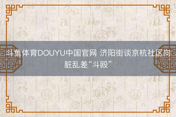 斗鱼体育DOUYU中国官网 济阳街谈京杭社区向脏乱差“斗殴”