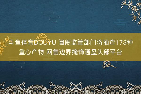 斗鱼体育DOUYU 阛阓监管部门将抽查173种重心产物 网售边界掩饰通盘头部平台