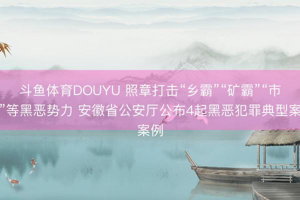 斗鱼体育DOUYU 照章打击“乡霸”“矿霸”“市霸”等黑恶势力 安徽省公安厅公布4起黑恶犯罪典型案例