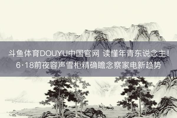 斗鱼体育DOUYU中国官网 读懂年青东说念主！6·18前夜容声雪柜精确瞻念察家电新趋势