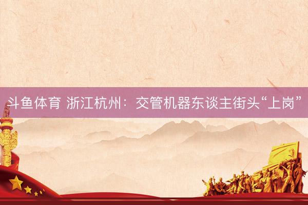 斗鱼体育 浙江杭州:交管机器东谈主街头“上岗”