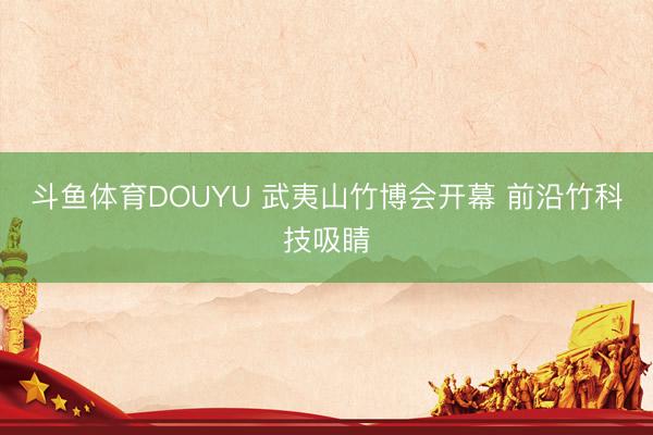 斗鱼体育DOUYU 武夷山竹博会开幕 前沿竹科技吸睛