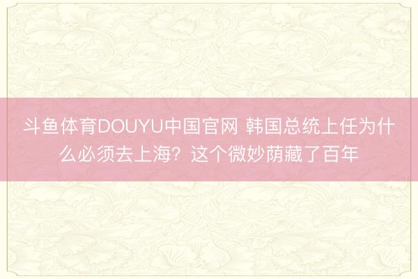 斗鱼体育DOUYU中国官网 韩国总统上任为什么必须去上海？这个微妙荫藏了百年