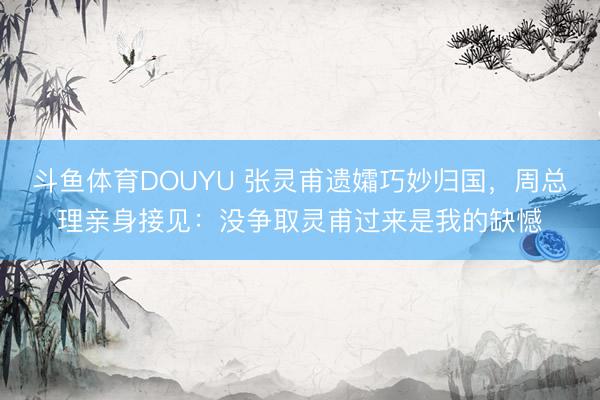 斗鱼体育DOUYU 张灵甫遗孀巧妙归国，周总理亲身接见：没争取灵甫过来是我的缺憾