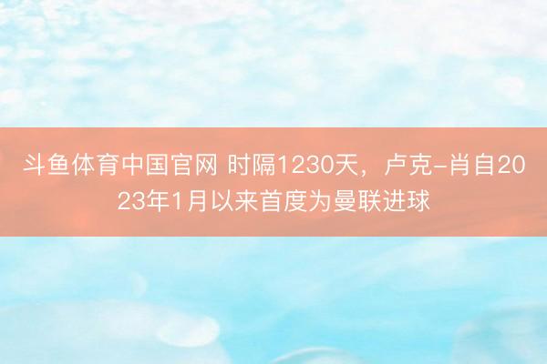 斗鱼体育中国官网 时隔1230天，卢克-肖自2023年1月以来首度为曼联进球