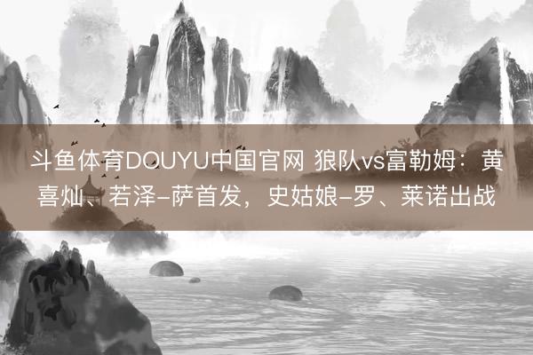 斗鱼体育DOUYU中国官网 狼队vs富勒姆：黄喜灿、若泽-萨首发，史姑娘-罗、莱诺出战