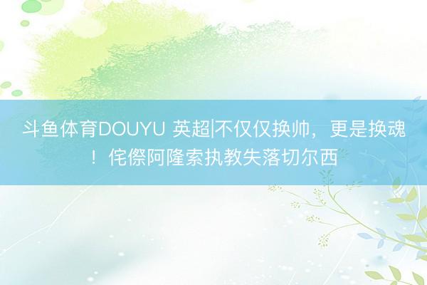 斗鱼体育DOUYU 英超|不仅仅换帅,更是换魂!侘傺阿隆索执教失落切尔西