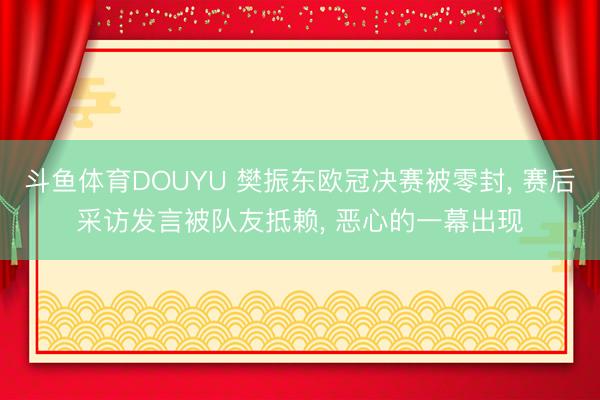 斗鱼体育DOUYU 樊振东欧冠决赛被零封, 赛后采访发言被队友抵赖, 恶心的一幕出现