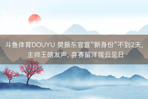 斗鱼体育DOUYU 樊振东官宣“新身份”不到2天， 主帅王皓发声， 弃赛留洋拨云见日