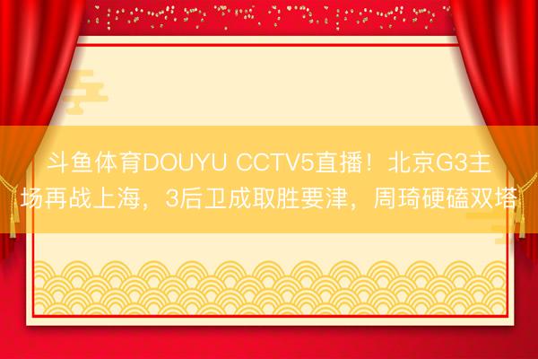 斗鱼体育DOUYU CCTV5直播！北京G3主场再战上海，3后卫成取胜要津，周琦硬磕双塔