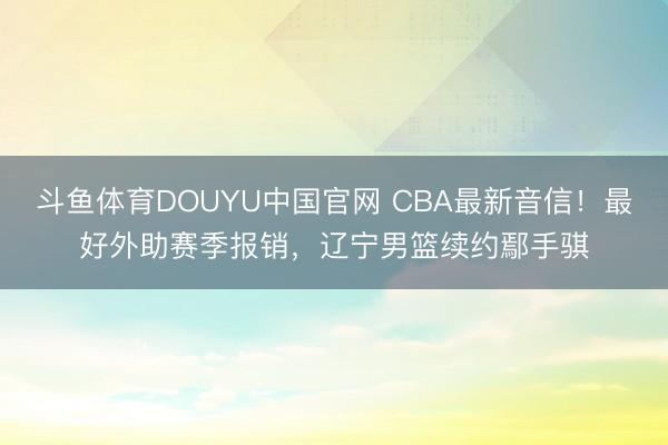 斗鱼体育DOUYU中国官网 CBA最新音信！最好外助赛季报销，辽宁男篮续约鄢手骐