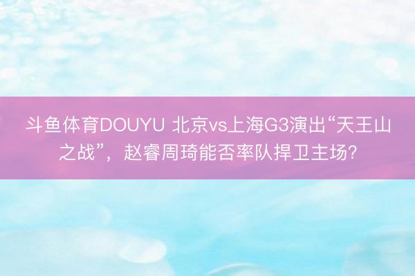 斗鱼体育DOUYU 北京vs上海G3演出“天王山之战”,赵睿周琦能否率队捍卫主场?