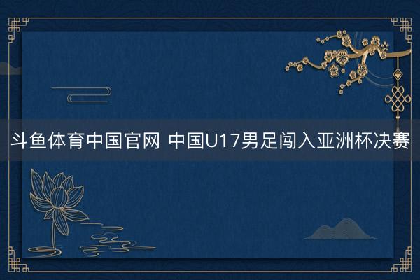 斗鱼体育中国官网 中国U17男足闯入亚洲杯决赛