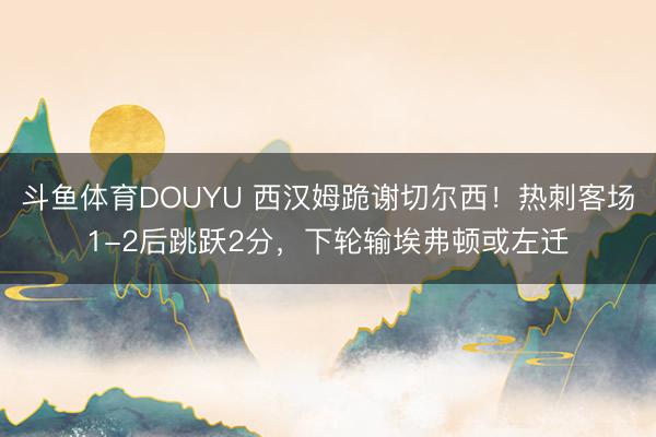 斗鱼体育DOUYU 西汉姆跪谢切尔西！热刺客场1-2后跳跃2分，下轮输埃弗顿或左迁