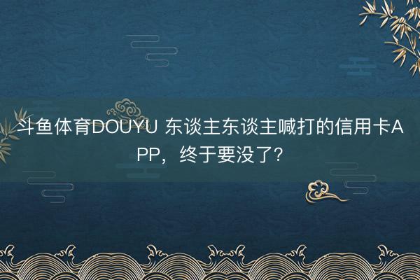 斗鱼体育DOUYU 东谈主东谈主喊打的信用卡APP，终于要没了？