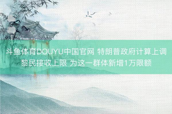 斗鱼体育DOUYU中国官网 特朗普政府计算上调黎民接收上限 为这一群体新增1万限额