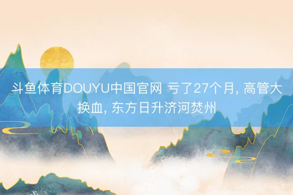 斗鱼体育DOUYU中国官网 亏了27个月, 高管大换血, 东方日升济河焚州