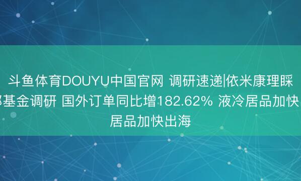 斗鱼体育DOUYU中国官网 调研速递|依米康理睬中邮基金调研 国外订单同比增182.62% 液冷居品加快出海