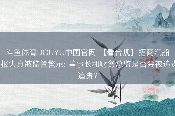 斗鱼体育DOUYU中国官网 【看合规】招商汽船财报失真被监管警示: 董事长和财务总监是否会被追责?