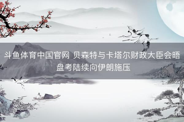 斗鱼体育中国官网 贝森特与卡塔尔财政大臣会晤 盘考陆续向伊朗施压