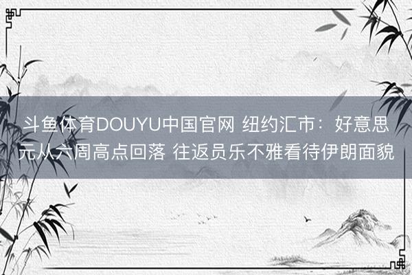 斗鱼体育DOUYU中国官网 纽约汇市:好意思元从六周高点回落 往返员乐不雅看待伊朗面貌