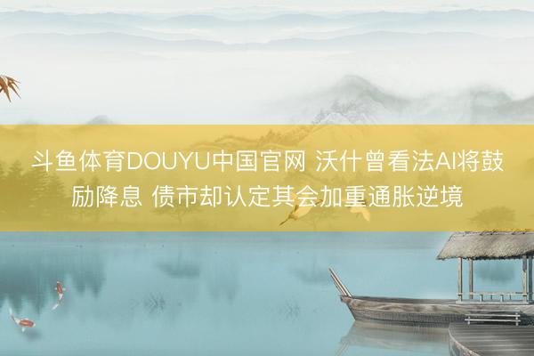 斗鱼体育DOUYU中国官网 沃什曾看法AI将鼓励降息 债市却认定其会加重通胀逆境