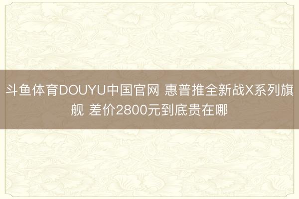 斗鱼体育DOUYU中国官网 惠普推全新战X系列旗舰 差价2800元到底贵在哪