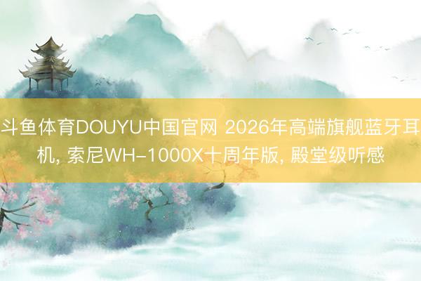 斗鱼体育DOUYU中国官网 2026年高端旗舰蓝牙耳机， 索尼WH-1000X十周年版， 殿堂级听感