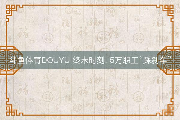 斗鱼体育DOUYU 终末时刻， 5万职工“踩刹车”