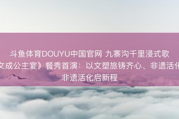 斗鱼体育DOUYU中国官网 九寨沟千里浸式歌舞剧《文成公主宴》餐秀首演：以文塑旅铸齐心、非遗活化启新程