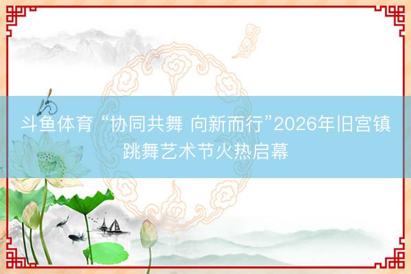 斗鱼体育 “协同共舞 向新而行”2026年旧宫镇跳舞艺术节火热启幕