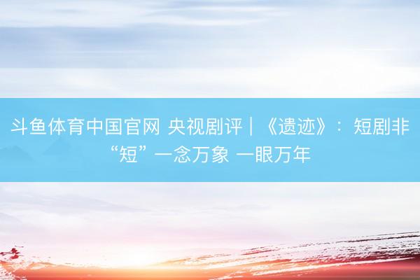 斗鱼体育中国官网 央视剧评 | 《遗迹》：短剧非“短” 一念万象 一眼万年