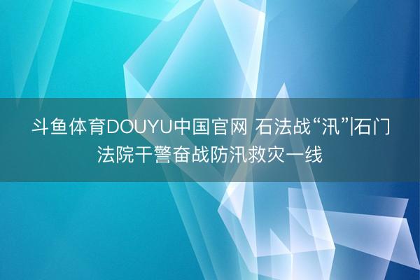 斗鱼体育DOUYU中国官网 石法战“汛”|石门法院干警奋战防汛救灾一线