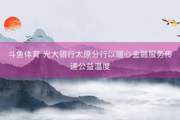 斗鱼体育 光大银行太原分行以暖心金融服务传递公益温度