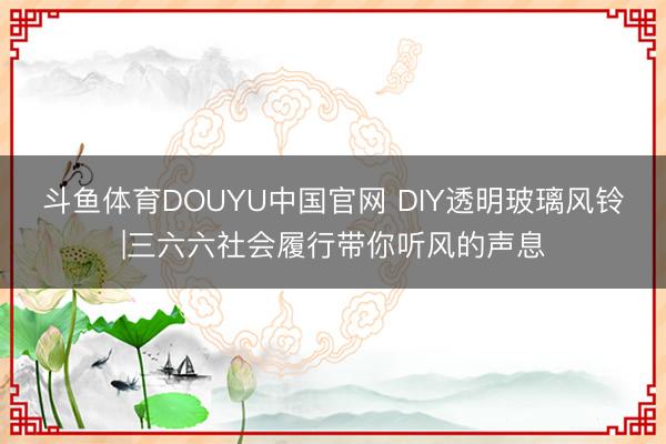 斗鱼体育DOUYU中国官网 DIY透明玻璃风铃|三六六社会履行带你听风的声息