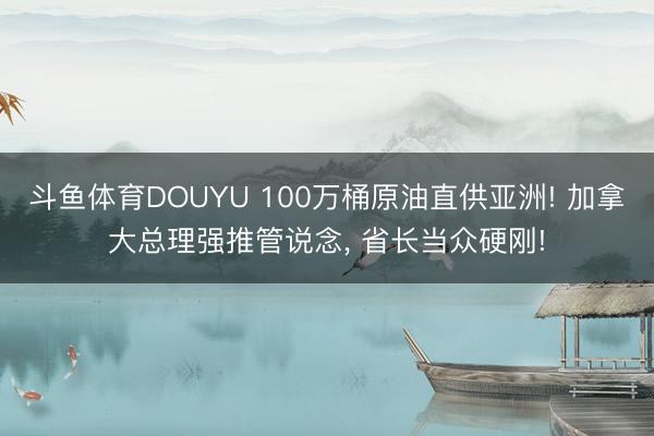 斗鱼体育DOUYU 100万桶原油直供亚洲! 加拿大总理强推管说念, 省长当众硬刚!