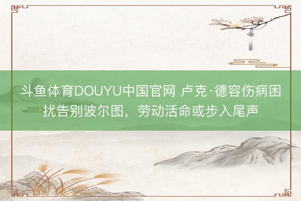 斗鱼体育DOUYU中国官网 卢克·德容伤病困扰告别波尔图，劳动活命或步入尾声